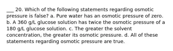 ___ 20. Which of the following statements regarding osmotic pressure is false? a. Pure water has an osmotic pressure of zero. b. A 360 g/L glucose solution has twice the osmotic pressure of a 180 g/L glucose solution. c. The greater the solvent concentration, the greater its osmotic pressure. d. All of these statements regarding osmotic pressure are true.