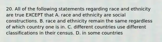 20. All of the following statements regarding race and ethnicity are true EXCEPT that A. race and ethnicity are social constructions. B. race and ethnicity remain the same regardless of which country one is in. C. different countries use different classifications in their census. D. in some countries