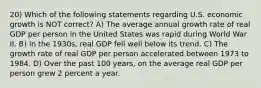 20) Which of the following statements regarding U.S. economic growth is NOT correct? A) The average annual growth rate of real GDP per person in the United States was rapid during World War II. B) In the 1930s, real GDP fell well below its trend. C) The growth rate of real GDP per person accelerated between 1973 to 1984. D) Over the past 100 years, on the average real GDP per person grew 2 percent a year.