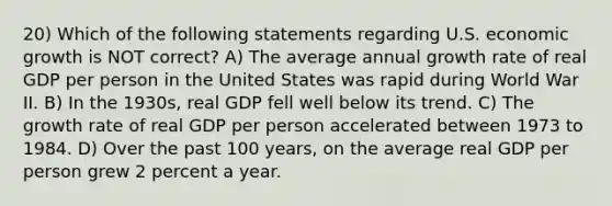 20) Which of the following statements regarding U.S. economic growth is NOT correct? A) The average annual growth rate of real GDP per person in the United States was rapid during World War II. B) In the 1930s, real GDP fell well below its trend. C) The growth rate of real GDP per person accelerated between 1973 to 1984. D) Over the past 100 years, on the average real GDP per person grew 2 percent a year.