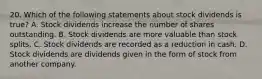 20. Which of the following statements about stock dividends is true? A. Stock dividends increase the number of shares outstanding. B. Stock dividends are more valuable than stock splits. C. Stock dividends are recorded as a reduction in cash. D. Stock dividends are dividends given in the form of stock from another company.