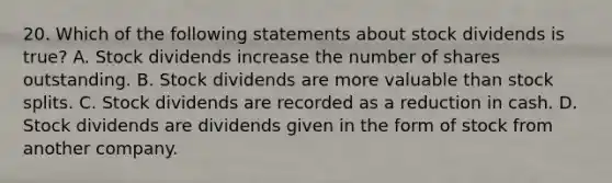 20. Which of the following statements about stock dividends is true? A. Stock dividends increase the number of shares outstanding. B. Stock dividends are more valuable than <a href='https://www.questionai.com/knowledge/kHSOdJ9IsR-stock-splits' class='anchor-knowledge'>stock splits</a>. C. Stock dividends are recorded as a reduction in cash. D. Stock dividends are dividends given in the form of stock from another company.