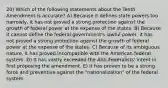 20) Which of the following statements about the Tenth Amendment is accurate? A) Because it defines state powers too narrowly, it has not proved a strong protection against the growth of federal power at the expense of the states. B) Because it cannot define the federal government's lawful power, it has not proved a strong protection against the growth of federal power at the expense of the states. C) Because of its ambiguous nature, it has proved incompatible with the American federal system. D) It has vastly exceeded the Anti-Federalists' intent in first proposing the amendment. E) It has proven to be a strong force and preventive against the "nationalization" of the federal system.