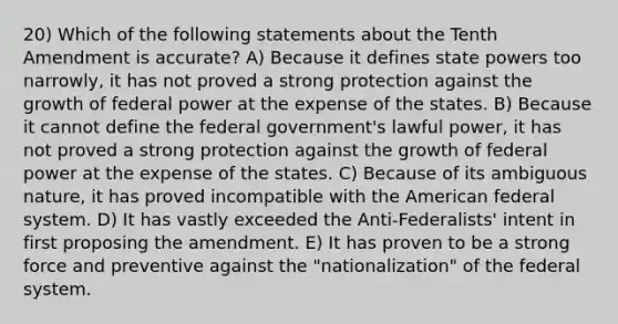 20) Which of the following statements about the Tenth Amendment is accurate? A) Because it defines state powers too narrowly, it has not proved a strong protection against the growth of federal power at the expense of the states. B) Because it cannot define the federal government's lawful power, it has not proved a strong protection against the growth of federal power at the expense of the states. C) Because of its ambiguous nature, it has proved incompatible with the American federal system. D) It has vastly exceeded the Anti-Federalists' intent in first proposing the amendment. E) It has proven to be a strong force and preventive against the "nationalization" of the federal system.