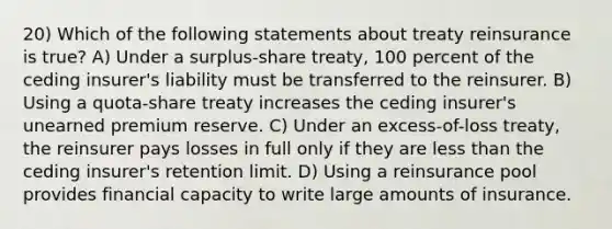 20) Which of the following statements about treaty reinsurance is true? A) Under a surplus-share treaty, 100 percent of the ceding insurer's liability must be transferred to the reinsurer. B) Using a quota-share treaty increases the ceding insurer's unearned premium reserve. C) Under an excess-of-loss treaty, the reinsurer pays losses in full only if they are <a href='https://www.questionai.com/knowledge/k7BtlYpAMX-less-than' class='anchor-knowledge'>less than</a> the ceding insurer's retention limit. D) Using a reinsurance pool provides financial capacity to write large amounts of insurance.