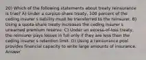 20) Which of the following statements about treaty reinsurance is true? A) Under a surplus-share treaty, 100 percent of the ceding insurer s liability must be transferred to the reinsurer. B) Using a quota-share treaty increases the ceding insurer s unearned premium reserve. C) Under an excess-of-loss treaty, the reinsurer pays losses in full only if they are less than the ceding insurer s retention limit. D) Using a reinsurance pool provides financial capacity to write large amounts of insurance. Answer