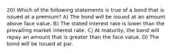 20) Which of the following statements is true of a bond that is issued at a premium? A) The bond will be issued at an amount above face value. B) The stated interest rate is lower than the prevailing market interest rate. C) At maturity, the bond will repay an amount that is greater than the face value. D) The bond will be issued at par.