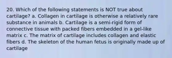 20. Which of the following statements is NOT true about cartilage? a. Collagen in cartilage is otherwise a relatively rare substance in animals b. Cartilage is a semi-rigid form of connective tissue with packed fibers embedded in a gel-like matrix c. The matrix of cartilage includes collagen and elastic fibers d. The skeleton of the human fetus is originally made up of cartilage