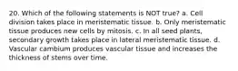 20. Which of the following statements is NOT true? a. Cell division takes place in meristematic tissue. b. Only meristematic tissue produces new cells by mitosis. c. In all seed plants, secondary growth takes place in lateral meristematic tissue. d. Vascular cambium produces vascular tissue and increases the thickness of stems over time.