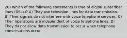 20) Which of the following statements is true of digital subscriber lines (DSLs)? A) They use television lines for data transmission. B) Their signals do not interfere with voice telephone services. C) Their operations are independent of voice telephone lines. D) They do not allow data transmission to occur when telephone conversations occur.