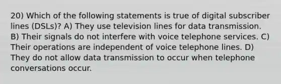 20) Which of the following statements is true of digital subscriber lines (DSLs)? A) They use television lines for data transmission. B) Their signals do not interfere with voice telephone services. C) Their operations are independent of voice telephone lines. D) They do not allow data transmission to occur when telephone conversations occur.