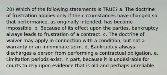 20) Which of the following statements is TRUE? a. The doctrine of frustration applies only if the circumstances have changed so that performance, as originally intended, has become impossible. b. Because of its effect upon the parties, bankruptcy always leads to frustration of a contract. c. The doctrine of waiver may apply in connection with a condition, but not a warranty or an innominate term. d. Bankruptcy always discharges a person from performing a contractual obligation. e. Limitation periods exist, in part, because it is undesirable for courts to rely upon evidence that is old and perhaps unreliable.