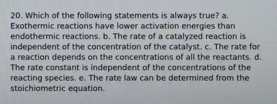 20. Which of the following statements is always true? a. Exothermic reactions have lower activation energies than endothermic reactions. b. The rate of a catalyzed reaction is independent of the concentration of the catalyst. c. The rate for a reaction depends on the concentrations of all the reactants. d. The <a href='https://www.questionai.com/knowledge/krIQH3RgI8-rate-constant' class='anchor-knowledge'>rate constant</a> is independent of the concentrations of the reacting species. e. The <a href='https://www.questionai.com/knowledge/kbASmtYQcx-rate-law' class='anchor-knowledge'>rate law</a> can be determined from the stoichiometric equation.