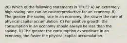 20) Which of the following statements is TRUE? A) An extremely high saving rate can be counterproductive for an economy. B) The greater the saving rate in an economy, the slower the rate of physical capital accumulation. C) For positive growth, the consumption in an economy should always be less than the saving. D) The greater the consumption expenditure in an economy, the faster the physical capital accumulation.