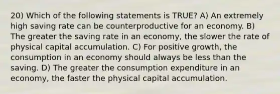 20) Which of the following statements is TRUE? A) An extremely high saving rate can be counterproductive for an economy. B) The greater the saving rate in an economy, the slower the rate of physical capital accumulation. C) For positive growth, the consumption in an economy should always be less than the saving. D) The greater the consumption expenditure in an economy, the faster the physical capital accumulation.