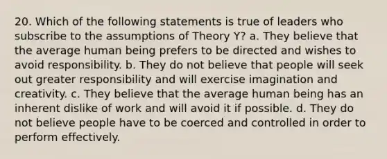 20. Which of the following statements is true of leaders who subscribe to the assumptions of Theory Y? a. They believe that the average human being prefers to be directed and wishes to avoid responsibility. b. They do not believe that people will seek out greater responsibility and will exercise imagination and creativity. c. They believe that the average human being has an inherent dislike of work and will avoid it if possible. d. They do not believe people have to be coerced and controlled in order to perform effectively.