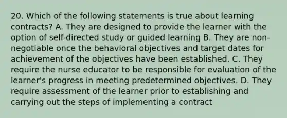 20. Which of the following statements is true about learning contracts? A. They are designed to provide the learner with the option of self-directed study or guided learning B. They are non-negotiable once the behavioral objectives and target dates for achievement of the objectives have been established. C. They require the nurse educator to be responsible for evaluation of the learner's progress in meeting predetermined objectives. D. They require assessment of the learner prior to establishing and carrying out the steps of implementing a contract