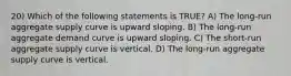 20) Which of the following statements is TRUE? A) The long-run aggregate supply curve is upward sloping. B) The long-run aggregate demand curve is upward sloping. C) The short-run aggregate supply curve is vertical. D) The long-run aggregate supply curve is vertical.