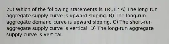 20) Which of the following statements is TRUE? A) The long-run aggregate supply curve is upward sloping. B) The long-run aggregate demand curve is upward sloping. C) The short-run aggregate supply curve is vertical. D) The long-run aggregate supply curve is vertical.