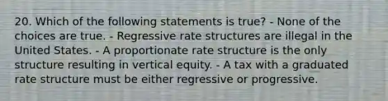 20. Which of the following statements is true? - None of the choices are true. - Regressive rate structures are illegal in the United States. - A proportionate rate structure is the only structure resulting in vertical equity. - A tax with a graduated rate structure must be either regressive or progressive.