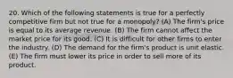 20. Which of the following statements is true for a perfectly competitive firm but not true for a monopoly? (A) The firm's price is equal to its average revenue. (B) The firm cannot affect the market price for its good. (C) It is difficult for other firms to enter the industry. (D) The demand for the firm's product is unit elastic. (E) The firm must lower its price in order to sell more of its product.