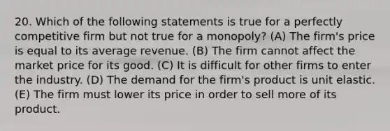 20. Which of the following statements is true for a perfectly competitive firm but not true for a monopoly? (A) The firm's price is equal to its average revenue. (B) The firm cannot affect the market price for its good. (C) It is difficult for other firms to enter the industry. (D) The demand for the firm's product is unit elastic. (E) The firm must lower its price in order to sell more of its product.