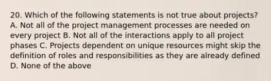 20. Which of the following statements is not true about projects? A. Not all of the project management processes are needed on every project B. Not all of the interactions apply to all project phases C. Projects dependent on unique resources might skip the definition of roles and responsibilities as they are already defined D. None of the above