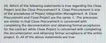 20. Which of the following statements is true regarding the Close Project and the Close Procurement? A. Close Procurement is one of the procedures of Project Integration Management. B. Close Procurement and Close Project are the same. C. The processes are similar in that Close Procurement is concerned with completing the documentation and obtaining formal acceptance for the contract while Close Project is concerned with completing the documentation and obtaining formal acceptance of the entire project. D. All of the above statements are true.