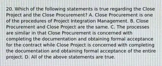 20. Which of the following statements is true regarding the Close Project and the Close Procurement? A. Close Procurement is one of the procedures of Project Integration Management. B. Close Procurement and Close Project are the same. C. The processes are similar in that Close Procurement is concerned with completing the documentation and obtaining formal acceptance for the contract while Close Project is concerned with completing the documentation and obtaining formal acceptance of the entire project. D. All of the above statements are true.