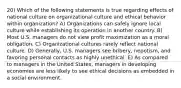 20) Which of the following statements is true regarding effects of national culture on organizational culture and ethical behavior within organization? A) Organizations can safely ignore local culture while establishing its operation in another country. B) Most U.S. managers do not view profit maximization as a moral obligation. C) Organizational cultures rarely reflect national culture. D) Generally, U.S. managers see bribery, nepotism, and favoring personal contacts as highly unethical. E) As compared to managers in the United States, managers in developing economies are less likely to see ethical decisions as embedded in a social environment.