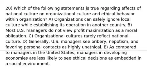 20) Which of the following statements is true regarding effects of national culture on organizational culture and ethical behavior within organization? A) Organizations can safely ignore local culture while establishing its operation in another country. B) Most U.S. managers do not view profit maximization as a moral obligation. C) Organizational cultures rarely reflect national culture. D) Generally, U.S. managers see bribery, nepotism, and favoring personal contacts as highly unethical. E) As compared to managers in the United States, managers in developing economies are less likely to see ethical decisions as embedded in a social environment.