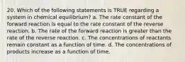 20. Which of the following statements is TRUE regarding a system in chemical equilibrium? a. The rate constant of the forward reaction is equal to the rate constant of the reverse reaction. b. The rate of the forward reaction is greater than the rate of the reverse reaction. c. The concentrations of reactants remain constant as a function of time. d. The concentrations of products increase as a function of time.