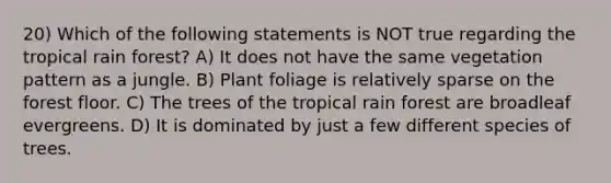 20) Which of the following statements is NOT true regarding the tropical rain forest? A) It does not have the same vegetation pattern as a jungle. B) Plant foliage is relatively sparse on the forest floor. C) The trees of the tropical rain forest are broadleaf evergreens. D) It is dominated by just a few different species of trees.