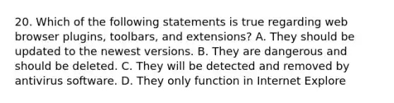 20. Which of the following statements is true regarding web browser plugins, toolbars, and extensions? A. They should be updated to the newest versions. B. They are dangerous and should be deleted. C. They will be detected and removed by antivirus software. D. They only function in Internet Explore