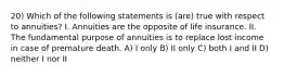 20) Which of the following statements is (are) true with respect to annuities? I. Annuities are the opposite of life insurance. II. The fundamental purpose of annuities is to replace lost income in case of premature death. A) I only B) II only C) both I and II D) neither I nor II