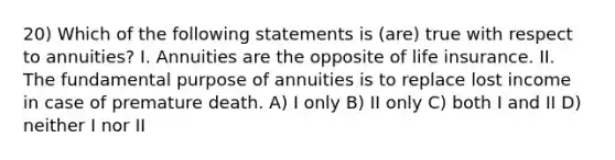 20) Which of the following statements is (are) true with respect to annuities? I. Annuities are the opposite of life insurance. II. The fundamental purpose of annuities is to replace lost income in case of premature death. A) I only B) II only C) both I and II D) neither I nor II