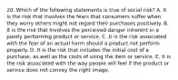 20. Which of the following statements is true of social risk? A. It is the risk that involves the fears that consumers suffer when they worry others might not regard their purchases positively. B. It is the risk that involves the perceived danger inherent in a poorly performing product or service. C. It is the risk associated with the fear of an actual harm should a product not perform properly. D. It is the risk that includes the initial cost of a purchase, as well as the costs of using the item or service. E. It is the risk associated with the way people will feel if the product or service does not convey the right image.