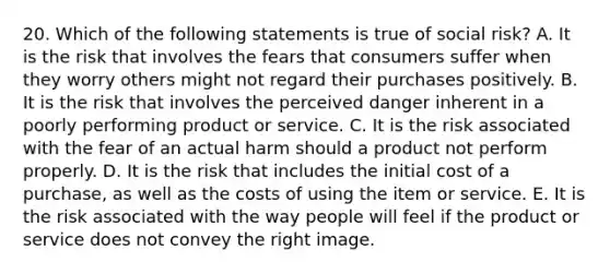 20. Which of the following statements is true of social risk? A. It is the risk that involves the fears that consumers suffer when they worry others might not regard their purchases positively. B. It is the risk that involves the perceived danger inherent in a poorly performing product or service. C. It is the risk associated with the fear of an actual harm should a product not perform properly. D. It is the risk that includes the initial cost of a purchase, as well as the costs of using the item or service. E. It is the risk associated with the way people will feel if the product or service does not convey the right image.