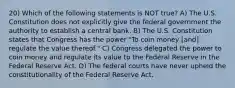 20) Which of the following statements is NOT true? A) The U.S. Constitution does not explicitly give the federal government the authority to establish a central bank. B) The U.S. Constitution states that Congress has the power "To coin money [and] regulate the value thereof." C) Congress delegated the power to coin money and regulate its value to the Federal Reserve in the Federal Reserve Act. D) The federal courts have never upheld the constitutionality of the Federal Reserve Act.