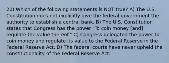 20) Which of the following statements is NOT true? A) The U.S. Constitution does not explicitly give the federal government the authority to establish a central bank. B) The U.S. Constitution states that Congress has the power "To coin money [and] regulate the value thereof." C) Congress delegated the power to coin money and regulate its value to the Federal Reserve in the Federal Reserve Act. D) The <a href='https://www.questionai.com/knowledge/kzzdxYQ4u6-federal-courts' class='anchor-knowledge'>federal courts</a> have never upheld the constitutionality of the Federal Reserve Act.