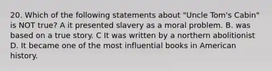 20. Which of the following statements about "Uncle Tom's Cabin" is NOT true? A it presented slavery as a moral problem. B. was based on a true story. C It was written by a northern abolitionist D. It became one of the most influential books in American history.