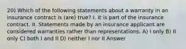 20) Which of the following statements about a warranty in an insurance contract is (are) true? I. It is part of the insurance contract. II. Statements made by an insurance applicant are considered warranties rather than representations. A) I only B) II only C) both I and II D) neither I nor II Answer