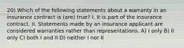 20) Which of the following statements about a warranty in an insurance contract is (are) true? I. It is part of the insurance contract. II. Statements made by an insurance applicant are considered warranties rather than representations. A) I only B) II only C) both I and II D) neither I nor II