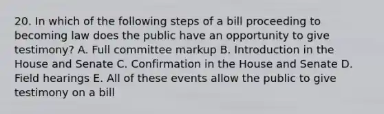 20. In which of the following steps of a bill proceeding to becoming law does the public have an opportunity to give testimony? A. Full committee markup B. Introduction in the House and Senate C. Confirmation in the House and Senate D. Field hearings E. All of these events allow the public to give testimony on a bill