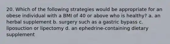 20. Which of the following strategies would be appropriate for an obese individual with a BMI of 40 or above who is healthy? a. an herbal supplement b. surgery such as a gastric bypass c. liposuction or lipectomy d. an ephedrine-containing dietary supplement