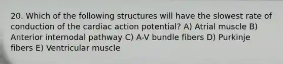 20. Which of the following structures will have the slowest rate of conduction of the cardiac action potential? A) Atrial muscle B) Anterior internodal pathway C) A-V bundle fibers D) Purkinje fibers E) Ventricular muscle