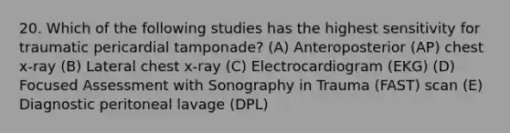 20. Which of the following studies has the highest sensitivity for traumatic pericardial tamponade? (A) Anteroposterior (AP) chest x-ray (B) Lateral chest x-ray (C) Electrocardiogram (EKG) (D) Focused Assessment with Sonography in Trauma (FAST) scan (E) Diagnostic peritoneal lavage (DPL)