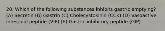 20. Which of the following substances inhibits gastric emptying? (A) Secretin (B) Gastrin (C) Cholecystokinin (CCK) (D) Vasoactive intestinal peptide (VIP) (E) Gastric inhibitory peptide (GIP)