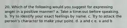 20. Which of the following would you suggest for expressing anger in a positive manner? a. Take a time-out before speaking. b. Try to identify your exact feelings by name. c. Try to attack the person's character to make your point. d. a and c e. a and b