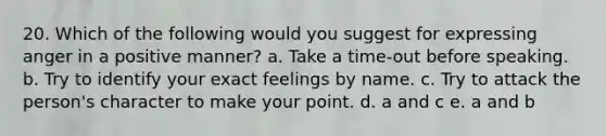 20. Which of the following would you suggest for expressing anger in a positive manner? a. Take a time-out before speaking. b. Try to identify your exact feelings by name. c. Try to attack the person's character to make your point. d. a and c e. a and b